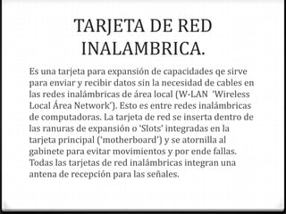TARJETA DE RED
            INALAMBRICA.
Es una tarjeta para expansión de capacidades qe sirve
para enviar y recibir datos sin la necesidad de cables en
las redes inalámbricas de área local (W-LAN ‘Wireless
Local Área Network’). Esto es entre redes inalámbricas
de computadoras. La tarjeta de red se inserta dentro de
las ranuras de expansión o ‘Slots’ integradas en la
tarjeta principal (‘motherboard’) y se atornilla al
gabinete para evitar movimientos y por ende fallas.
Todas las tarjetas de red inalámbricas integran una
antena de recepción para las señales.
 
