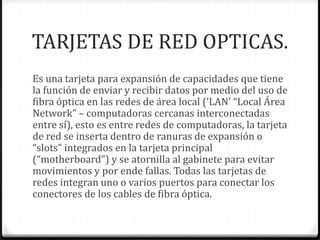 TARJETAS DE RED OPTICAS.
Es una tarjeta para expansión de capacidades que tiene
la función de enviar y recibir datos por medio del uso de
fibra óptica en las redes de área local (‘LAN’ “Local Área
Network” – computadoras cercanas interconectadas
entre sí), esto es entre redes de computadoras, la tarjeta
de red se inserta dentro de ranuras de expansión o
“slots” integrados en la tarjeta principal
(“motherboard”) y se atornilla al gabinete para evitar
movimientos y por ende fallas. Todas las tarjetas de
redes integran uno o varios puertos para conectar los
conectores de los cables de fibra óptica.
 