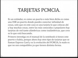 TARJETAS PCMCIA.
Es un estándar, es como un puerto o más bien dicho es como
una USB un puerto donde puedes conectar infinidad de
cosas, solo que en este caso es una tarjeta lo que colocas ahí
y hay muchas cosas, entre las más conocidas o populares hay
tarjetas de red tanto alámbricas como inalámbricas, que creo
es lo que está buscando.
Primero investiga en el manual de la notebook si tienes este
puerto o bahía, porque ahora hay otro tipo de tarjetas que se
llaman Express Card y es la evolución del PCMCIA, lo malo es
que no son compatibles ya que tienen distinta forma.
 