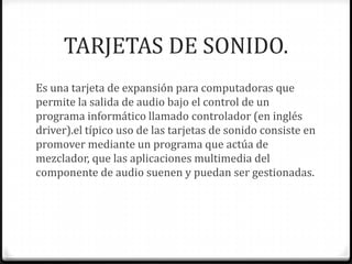 TARJETAS DE SONIDO.
Es una tarjeta de expansión para computadoras que
permite la salida de audio bajo el control de un
programa informático llamado controlador (en inglés
driver).el típico uso de las tarjetas de sonido consiste en
promover mediante un programa que actúa de
mezclador, que las aplicaciones multimedia del
componente de audio suenen y puedan ser gestionadas.
 
