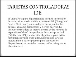 TARJETAS CONTROLADORAS
          IDE.
Es una tarjeta para expansión que permite la conexión
de varios tipos de dispositivos internos IDE (“Integrated
Device Electronic”), esto es discos duros y unidades
ópticas, así como disqueteras y ciertos puertos. La
tarjeta controladora se inserta dentro de las ranuras de
expansión o “slots” integradas en la tarjeta principal
(“Motherboard”) y se atornilla al gabinete para evitar
movimientos y por ende fallas. Este tipo de tarjetas
integran uno o varios puertos para conectar los
dispositivos externos tales como el ratón, la impresora
el escáner, etc.
 