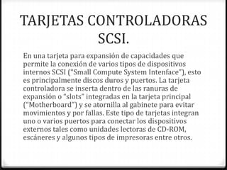 TARJETAS CONTROLADORAS
          SCSI.
En una tarjeta para expansión de capacidades que
permite la conexión de varios tipos de dispositivos
internos SCSI (“Small Compute System Intenface”), esto
es principalmente discos duros y puertos. La tarjeta
controladora se inserta dentro de las ranuras de
expansión o “slots” integradas en la tarjeta principal
(“Motherboard”) y se atornilla al gabinete para evitar
movimientos y por fallas. Este tipo de tarjetas integran
uno o varios puertos para conectar los dispositivos
externos tales como unidades lectoras de CD-ROM,
escáneres y algunos tipos de impresoras entre otros.
 