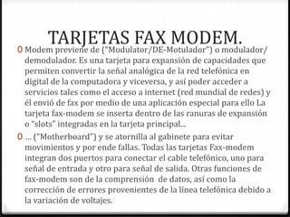 TARJETAS FAX MODEM.
0 Modem previene de (“Modulator/DE-Motulador”) o modulador/
  demodulador. Es una tarjeta para expansión de capacidades que
  permiten convertir la señal analógica de la red telefónica en
  digital de la computadora y viceversa, y así poder acceder a
  servicios tales como el acceso a internet (red mundial de redes) y
  él envió de fax por medio de una aplicación especial para ello La
  tarjeta fax-modem se inserta dentro de las ranuras de expansión
  o “slots” integradas en la tarjeta principal...
0 … (“Motherboard”) y se atornilla al gabinete para evitar
  movimientos y por ende fallas. Todas las tarjetas Fax-modem
  integran dos puertos para conectar el cable telefónico, uno para
  señal de entrada y otro para señal de salida. Otras funciones de
  fax-modem son de la comprensión de datos, así como la
  corrección de errores provenientes de la línea telefónica debido a
  la variación de voltajes.
 