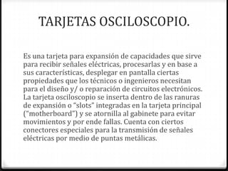 TARJETAS OSCILOSCOPIO.

Es una tarjeta para expansión de capacidades que sirve
para recibir señales eléctricas, procesarlas y en base a
sus características, desplegar en pantalla ciertas
propiedades que los técnicos o ingenieros necesitan
para el diseño y/ o reparación de circuitos electrónicos.
La tarjeta osciloscopio se inserta dentro de las ranuras
de expansión o “slots” integradas en la tarjeta principal
(“motherboard”) y se atornilla al gabinete para evitar
movimientos y por ende fallas. Cuenta con ciertos
conectores especiales para la transmisión de señales
eléctricas por medio de puntas metálicas.
 
