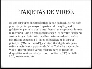 TARJETAS DE VIDEO.
Es una tarjeta para expansión de capacidades que sirve para
procesar y otorgar mayor capacidad de despliegue de
gráficos en pantalla, por lo que libera al microprocesador y a
la memoria RAM de estas actividades y les permite dedicarse
a otras tareas. La tarjeta de video de inserta dentro de las
ranuras de expansión o “slots” integradas en la tarjeta
principal (“Motherboard”) y se atornilla al gabinete para
evitar movimientos y por ende fallas. Todas las tarjetas de
video integran uno o varios puertos para conectar los
dispositivos externos tales como monitores CRT, pantallas
LCD, proyectores, etc.
 