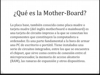 ¿Qué es la Mother-Board?
La placa base, también conocida como placa madre o
tarjeta madre (del inglés motherboard o mainboard) es
una tarjeta de circuito impreso a la que se conectan los
componentes que constituyen la computadora u
ordenador. Es una parte fundamental a la hora de armar
una PC de escritorio o portátil. Tiene instalados una
serie de circuitos integrados, entre los que se encuentra
el chipset, que sirve como centro de conexión entre el
microprocesador, la memoria de acceso aleatorio
(RAM), las ranuras de expansión y otros dispositivos.
 