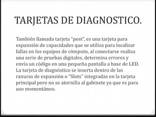 TARJETAS DE DIAGNOSTICO.
También llamada tarjeta “post”, es una tarjeta para
expansión de capacidades que se utiliza para localizar
fallas en los equipos de cómputo, al conectarse realiza
una serie de pruebas digitales, determina errores y
envía un código en una pequeña pantalla a base de LED.
La tarjeta de diagnóstico se inserta dentro de las
ranuras de expansión o “Slots” integradas en la tarjeta
principal pero no se atornilla al gabinete ya que es para
uso momentáneo.
 