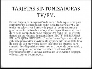TARJETAS SINTONIZADORAS
           TV/FM.
Es una tarjeta para expansión de capacidades que sirve para
sintonizar las estaciones de radio de la frecuencia FM y las
emisoras televisivas libres y de paga, así como capturar y
guardar en formatos de audio y video específicos en el disco
duro de la computadora. La tarjeta TV/ radio FM se inserta
dentro de las ranuras de extensión o “SLOTS” INTEGRADAS
EN LA TARJETA PRINCIPAL (“motherboard”) y se atornilla al
gabinete para evitar movimientos y por ende fallas. Este tipo
de tarjetas son muy variadas en sus tipos de puertos para
conectar los dispositivos externos, eso depende del modelo y
pueden aceptar la conexión de video caseteras VHS,
reproductores DVD, la clave coaxial de la televisión de paga,
videocaseteras betamax, etc.
 