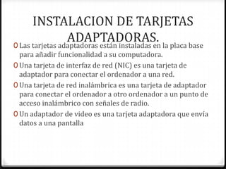 INSTALACION DE TARJETAS
                 ADAPTADORAS. la placa base
0 Las tarjetas adaptadoras están instaladas en
  para añadir funcionalidad a su computadora.
0 Una tarjeta de interfaz de red (NIC) es una tarjeta de
  adaptador para conectar el ordenador a una red.
0 Una tarjeta de red inalámbrica es una tarjeta de adaptador
  para conectar el ordenador a otro ordenador a un punto de
  acceso inalámbrico con señales de radio.
0 Un adaptador de video es una tarjeta adaptadora que envía
  datos a una pantalla
 