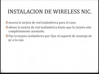 INSTALACION DE WIRELESS NIC.
0 mueva la tarjeta de red inalámbrica para el caso.
0 alinee la tarjeta de red inalámbrica hasta que la tarjeta este
  completamente asentado.
0 Fije la tarjeta inalámbrica por fijar al soporte de montaje de
  pc a la caja
 