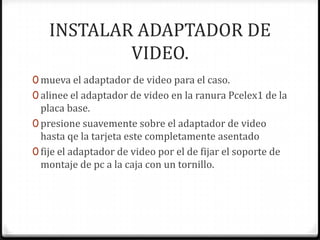 INSTALAR ADAPTADOR DE
           VIDEO.
0 mueva el adaptador de video para el caso.
0 alinee el adaptador de video en la ranura Pcelex1 de la
  placa base.
0 presione suavemente sobre el adaptador de video
  hasta qe la tarjeta este completamente asentado
0 fije el adaptador de video por el de fijar el soporte de
  montaje de pc a la caja con un tornillo.
 