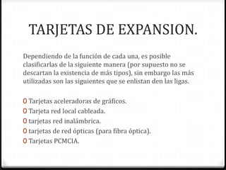 TARJETAS DE EXPANSION.
Dependiendo de la función de cada una, es posible
clasificarlas de la siguiente manera (por supuesto no se
descartan la existencia de más tipos), sin embargo las más
utilizadas son las siguientes que se enlistan den las ligas.

0 Tarjetas aceleradoras de gráficos.
0 Tarjeta red local cableada.
0 tarjetas red inalámbrica.
0 tarjetas de red ópticas (para fibra óptica).
0 Tarjetas PCMCIA.
 