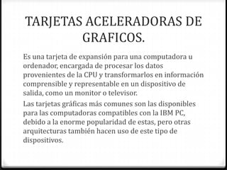 TARJETAS ACELERADORAS DE
        GRAFICOS.
Es una tarjeta de expansión para una computadora u
ordenador, encargada de procesar los datos
provenientes de la CPU y transformarlos en información
comprensible y representable en un dispositivo de
salida, como un monitor o televisor.
Las tarjetas gráficas más comunes son las disponibles
para las computadoras compatibles con la IBM PC,
debido a la enorme popularidad de estas, pero otras
arquitecturas también hacen uso de este tipo de
dispositivos.
 