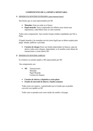 COMPONENTES DE LA OFERTA MONETARIA

1- DINERO EN SENTIDO EXTRAIDO ( para transacciones)

   Son bienes que se usan representados por M1

      •   Monedas. Estas no están en el banco
      •   Papel moneda. Estos comprenden los billetes estos tienen mas
          importancia, cada billete tiene su valor nominal.

   Todos estos componentes hace mucho tiempo estaban respaldados por Oro y
   Plata.

   El papel moneda y las monedas son de (curso legal) que se deben aceptar para
   pagar deudas, publicas o privadas.

      •   Cuentas de cheque Estos son fondos depositados en bancos, cajas de
          ahorro, todos estos cheques, depositados, se le nombra como dinero de
          transacciones o como dinero M1.

2- DINERO EN SENTIDO AMPLIO

   Es el dinero en sentido amplio o M2 representado por M1

   Sus componentes son

      •   M1    Transacciones
                Monedas
                Papel Moneda
                Cuentas de cheques

      •   Cuentas de ahorro y depósitos a corto plazo
      •   Fondos de mercado de dinero y fondos comunes

      Todos estos son seguros o garantizados por el estado que se pueden
      convertir con rapidez en M1

      Todos estos se pueden usar como medio de cambio o de pago
 