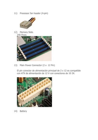 11) Processor fan header (4-pin)
12) Memory Slots
240 Pines
13) Main Power Connector (2 x 12 Pin)
El pin conector de alimentación principal de 2 x 12 es compatible
con ATX de alimentación de 12 V con conectores de 10 2X.
14) Battery
 