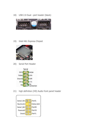 18) USB 2.0 Dual - port header (black)
19) Intel H61 Express Chipset
20) Serial Port Header
21) high definition (HD) Audio front panel header
 
