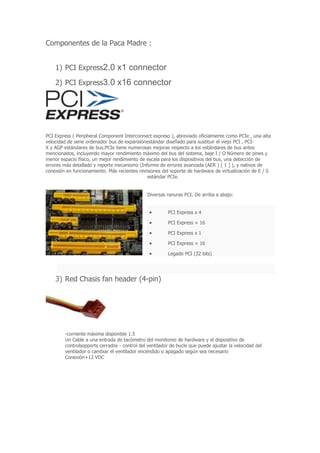 Componentes de la Paca Madre :
1) PCI Express2.0 x1 connector
2) PCI Express3.0 x16 connector
PCI Express ( Peripheral Component Interconnect expreso ), abreviado oficialmente como PCIe , una alta
velocidad de serie ordenador bus de expansiónestándar diseñado para sustituir el viejo PCI , PCI-
X y AGP estándares de bus.PCIe tiene numerosas mejoras respecto a los estándares de bus antes
mencionados, incluyendo mayor rendimiento máximo del bus del sistema, baje I / O Número de pines y
menor espacio físico, un mejor rendimiento de escala para los dispositivos del bus, una detección de
errores más detallado y reporte mecanismo (Informe de errores avanzada (AER ) [ 1 ] ), y nativos de
conexión en funcionamiento. Más recientes revisiones del soporte de hardware de virtualización de E / S
estándar PCIe.
Diversas ranuras PCI. De arriba a abajo:
PCI Express x 4
PCI Express × 16
PCI Express x 1
PCI Express × 16
Legado PCI (32 bits)
3) Red Chasis fan header (4-pin)
-corriente máxima disponible 1.5
Un Cable a una entrada de tacómetro del monitoreo de hardware y el dispositivo de
controlsopports cerrados - control del ventilador de bucle que puede ajustar la velocidad del
ventilador o cambiar el ventilador encendido o apagado según sea necesario
Conexión+12 VDC
 