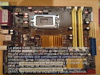 La  placa base , también conocida como  placa madre  o  tarjeta madre  (del inglés  motherboard  o  mainboard ) es una placa de circuito impreso a la que se conectan los componentes que constituyen la computadora u ordenador. Tiene instalados una serie de circuitos integrados, entre los que se encuentra el  chipset , que sirve como centro de conexión entre el microprocesador, la memoria de acceso aleatorio (RAM), las ranuras de expansión y otros dispositivos.  