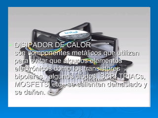 DISIPADOR DE CALOR son componentes metálicos que utilizan para evitar que algunos elementos electrónicos como los transistores bipolares , algunos diodos, SCR, TRIACs, MOSFETS, etc., se calienten demasiado y se dañen.  