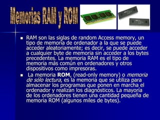    RAM son las siglas de random Access memory, un
    tipo de memoria de ordenador a la que se puede
    acceder aleatoriamente; es decir, se puede acceder
    a cualquier byte de memoria sin acceder a los bytes
    precedentes. La memoria RAM es el tipo de
    memoria más común en ordenadores y otros
    dispositivos como impresoras.
    La memoria ROM, (read-only memory) o memoria
    de sólo lectura, es la memoria que se utiliza para
    almacenar los programas que ponen en marcha el
    ordenador y realizan los diagnósticos. La mayoría
    de los ordenadores tienen una cantidad pequeña de
    memoria ROM (algunos miles de bytes).
 