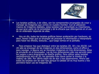 Las tarjetas gráficas, o de vídeo, son los componentes encargados de crear y manejar las imágenes que vemos en nuestro monitor. Con la utilización masiva de imágenes digitales, estas tarjetas han aumentado su importancia, ya que gran parte de la comodidad y de la eficacia que obtengamos en el uso de un ordenador depende de ellas. Hoy en día, todas las tarjetas gráficas tienen aceleración por hardware, es decir, tienen chips que se encargan de procesar la información e interpretarla para hacer los efectos, texturas... que luego vemos en la pantalla.  Para empezar hay que distinguir entre las tarjetas 2D, 3D y las 2D/3D. Las 2D sólo se encargan de las imágenes en dos dimensiones, como el office o para navegar, si alguna vez se necesitan imágenes en tres dimensiones, éstas se emularán en el procesador. Las de tres dimensiones sólo nos servirán para los juegos o para programas de diseño gráfico. Para utilizar estas tarjetas necesitaremos otra de 2D, los ejemplos más claros serían la Voodoo y la Vodoo2 de 3dfx. Por último están las de dos y tres dimensiones. Ahora casi todas las tarjetas son de este tipo porque la calidad 2D es muy buena y nos permitirá hacer uso de imágenes 3D. 