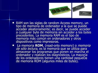 RAM son las siglas de random Access memory, un tipo de memoria de ordenador a la que se puede acceder aleatoriamente; es decir, se puede acceder a cualquier byte de memoria sin acceder a los bytes precedentes. La memoria RAM es el tipo de memoria más común en ordenadores y otros dispositivos como impresoras. La memoria  ROM , (read-only memory) o  memoria de sólo lectura , es la memoria que se utiliza para almacenar los programas que ponen en marcha el ordenador y realizan los diagnósticos. La mayoría de los ordenadores tienen una cantidad pequeña de memoria ROM (algunos miles de bytes).  