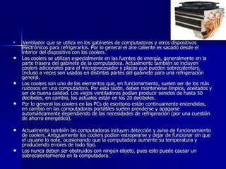 Ventilador que se utiliza en los gabinetes de computadoras y otros dispositivos electrónicos para refrigerarlos. Por lo general el aire caliente es sacado desde el interior del dispositivo con los coolers. Los coolers se utilizan especialmente en las fuentes de energía, generalmente en la parte trasera del gabinete de la computadora. Actualmente también se incluyen coolers adicionales para el microprocesador y placas que pueden sobrecalentars. Incluso a veces son usados en distintas partes del gabinete para una refrigeración general. Los coolers son uno de los elementos que, en funcionamiento, suelen ser de los más ruidosos en una computadora. Por esta razón, deben mantenerse limpios, aceitados y ser de buena calidad. Los viejos ventiladores podían producir sonidos de hasta 50 decibeles, en cambio, los actuales están en los 20 decibeles. Por lo general los coolers en las PCs de escritorio están continuamente encendidos, en cambio en las computadoras portátiles suelen prenderse y apagarse automáticamente dependiendo de las necesidades de refrigeración (por una cuestión de ahorro energético). Actualmente también las computadoras incluyen detección y aviso de funcionamiento de coolers. Antiguamente los coolers podían estropearse y dejar de funcionar sin que el usuario lo note, ocasionando que la computadora aumente su temperatura y produciendo errores de todo tipo. Los nunca deben ser obstruidos con ningún objeto, pues esto puede causar un sobrecalentamiento en la computadora. 