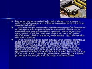 Un microprocesador es un circuito electrónico integrado que actúa como unidad central de proceso de un ordenador, proporcionando el control de las operaciones de cálculo.      Están formados por componentes extremadamente pequeños formados en una única pieza plana de poco espesor. Su componente principal son los semiconductores, principalmente silicio y germano. Pueden llegar a tener varias decenas de millones transistores, además de otros componentes electrónicos como diodos, resistencias, condensadores... ¡todo ello en varios milímetros cuadrados!      En un microprocesador se pueden distinguir varias secciones diferentes. La unidad aritmético-lógica, llamada "ALU" en inglés, es la responsable del cálculo con números y la de tomar las decisiones lógicas (dentro de ella destaca la FPU "Floating Point Unit" que se encarga solamente de las operaciones matemáticas). Desde hace unos años, se están incluyendo nuevas instrucciones para que los programas multimedia y de Internet se ejecuten de una manera más rápida, estas son las MMX, SSE o SSE 2 de Intel o las 3D now! de AMD. Algunos programas no se pueden ejecutar si nuestro procesador no las tiene, otros solo las utilizan si están disponibles. 