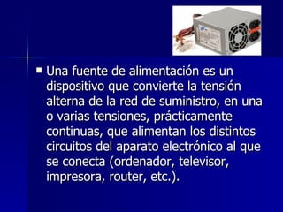 Una fuente de alimentación es un dispositivo que convierte la tensión alterna de la red de suministro, en una o varias tensiones, prácticamente continuas, que alimentan los distintos circuitos del aparato electrónico al que se conecta (ordenador, televisor, impresora, router, etc.). 