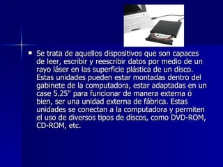 Se trata de aquellos dispositivos que son capaces de leer, escribir y reescribir datos por medio de un rayo láser en las superficie plástica de un disco. Estas unidades pueden estar montadas dentro del gabinete de la computadora, estar adaptadas en un case 5.25" para funcionar de manera externa ó bien, ser una unidad externa de fábrica. Estas unidades se conectan a la computadora y permiten el uso de diversos tipos de discos, como DVD-ROM, CD-ROM, etc. 