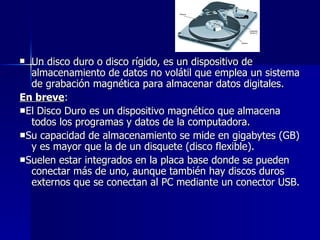 Un disco duro o disco rígido, es un dispositivo de almacenamiento de datos no volátil que emplea un sistema de grabación magnética para almacenar datos digitales.  En breve : ■ El Disco Duro es un dispositivo magnético que almacena todos los programas y datos de la computadora.  ■ Su capacidad de almacenamiento se mide en gigabytes (GB) y es mayor que la de un disquete (disco flexible).  ■ Suelen estar integrados en la placa base donde se pueden conectar más de uno, aunque también hay discos duros externos que se conectan al PC mediante un conector USB. 