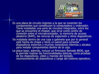 Es una placa de circuito impreso a la que se conectan los componentes que constituyen la computadora u ordenador. Tiene instalados una serie de circuitos integrados, entre los que se encuentra el chipset, que sirve como centro de conexión entre el microprocesador, la memoria de acceso aleatorio (RAM), las ranuras de expansión y otros dispositivos. Va instalada dentro de una caja o gabinete que por lo general está hecha de chapa y tiene un panel para conectar dispositivos externos y muchos conectores internos y zócalos para instalar componentes dentro de la caja. La placa base, además, incluye un firmware llamado BIOS, que le permite realizar las funcionalidades básicas, como pruebas de los dispositivos, vídeo y manejo del teclado, reconocimiento de dispositivos y carga del sistema operativo. 