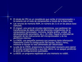 El zócalo de CPU es un receptáculo que recibe el microprocesador y lo conecta con el resto de componentes a través de la placa base. Las ranuras de memoria RAM, en número de 2 a 6 en las placas base comunes. El chipset: una serie de circuitos electrónicos, que gestionan las transferencias de datos entre los diferentes componentes de la computadora (procesador, memoria, tarjeta gráfica, unidad  de almacenamiento secundario, etc.). Un reloj: regula la velocidad de ejecución de las instrucciones del microprocesador y de los periféricos internos. La CMOS: una pequeña memoria que preserva cierta información importante (como la configuración del equipo, fecha y hora), mientras el equipo no está alimentado por electricidad. La pila de la CMOS: proporciona la electricidad necesaria para operar el circuito constantemente y que éste último no se apague perdiendo la serie de configuraciones guardadas. La BIOS: un programa registrado en una memoria no volátil. 
