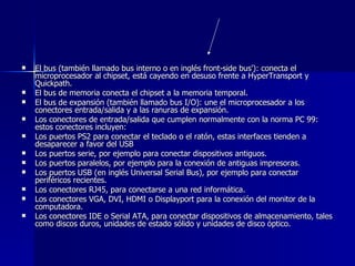 El bus (también llamado bus interno o en inglés front-side bus'): conecta el microprocesador al chipset, está cayendo en desuso frente a HyperTransport y Quickpath. El bus de memoria conecta el chipset a la memoria temporal. El bus de expansión (también llamado bus I/O): une el microprocesador a los conectores entrada/salida y a las ranuras de expansión. Los conectores de entrada/salida que cumplen normalmente con la norma PC 99: estos conectores incluyen:  Los puertos PS2 para conectar el teclado o el ratón, estas interfaces tienden a desaparecer a favor del USB Los puertos serie, por ejemplo para conectar dispositivos antiguos. Los puertos paralelos, por ejemplo para la conexión de antiguas impresoras. Los puertos USB (en inglés Universal Serial Bus), por ejemplo para conectar periféricos recientes. Los conectores RJ45, para conectarse a una red informática. Los conectores VGA, DVI, HDMI o Displayport para la conexión del monitor de la computadora. Los conectores IDE o Serial ATA, para conectar dispositivos de almacenamiento, tales como discos duros, unidades de estado sólido y unidades de disco óptico. 
