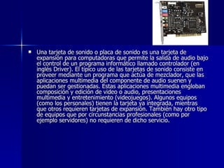Una tarjeta de sonido o placa de sonido es una tarjeta de expansión para computadoras que permite la salida de audio bajo el control de un programa informático llamado controlador (en inglés Driver). El típico uso de las tarjetas de sonido consiste en proveer mediante un programa que actúa de mezclador, que las aplicaciones multimedia del componente de audio suenen y puedan ser gestionadas. Estas aplicaciones multimedia engloban composición y edición de video o audio, presentaciones multimedia y entretenimiento (videojuegos). Algunos equipos (como los personales) tienen la tarjeta ya integrada, mientras que otros requieren tarjetas de expansión. También hay otro tipo de equipos que por circunstancias profesionales (como por ejemplo servidores) no requieren de dicho servicio. 