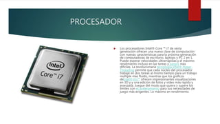 PROCESADOR
 Los procesadores Intel® Core ™ i7 de sexta
generación ofrecen una nueva clase de computación
con nuevas características para la próxima generación
de computadoras de escritorio, laptops y PC 2 en 1.
Puede esperar velocidades ultrarrápidas y el máximo
rendimiento incluso en las tareas y juegos más
difíciles. La revolucionaria tecnología Intel® Hyper-
Threading permite que cada núcleo del procesador
trabaje en dos tareas al mismo tiempo para un trabajo
múltiple más fluido, mientras que los gráficos
deIntel® Iris™ ofrecen impresionantes visualizaciones
en 3D y y una edición de fotos y video más rápida y
avanzada. Juegue del modo que quiera y supere los
límites con el aceleramiento para sus necesidades de
juego más exigentes. Lo máximo en rendimiento.
 