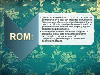 • (Memoria de Solo Lectura). Es un clip de memoria
permanente en el cual son grabadas instrucciones
(generalmente al momento de su fabricación), y no
puede modificarse, este tipo de memoria la utilizan
generalmente los módulos para juegos y algunas
calculadoras programables.
• Es un tipo de memoria que tienen integrado un
programa, el cual esta almacenado de forma
tal, que solo podrá ser leído pro al
computadora, pero de ninguna manera nos
permitirá modificarlo.

 