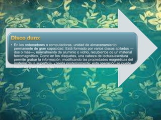 • En los ordenadores o computadoras, unidad de almacenamiento
permanente de gran capacidad. Está formado por varios discos apilados —
dos o más—, normalmente de aluminio o vidrio, recubiertos de un material
ferromagnético. Como en los disquetes, una cabeza de lectura/escritura
permite grabar la información, modificando las propiedades magnéticas del
material de la superficie, y leerla posteriormente; esta operación se puede
hacer un gran número de veces.

 