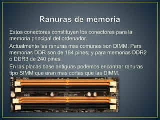Estos conectores constituyen los conectores para la
memoria principal del ordenador.
Actualmente las ranuras mas comunes son DIMM. Para
memorias DDR son de 184 pines; y para memorias DDR2
o DDR3 de 240 pines.
En las placas base antiguas podemos encontrar ranuras
tipo SIMM que eran mas cortas que las DIMM.
 