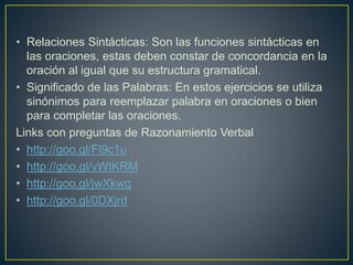 • Relaciones Sintácticas: Son las funciones sintácticas en 
las oraciones, estas deben constar de concordancia en la 
oración al igual que su estructura gramatical. 
• Significado de las Palabras: En estos ejercicios se utiliza 
sinónimos para reemplazar palabra en oraciones o bien 
para completar las oraciones. 
Links con preguntas de Razonamiento Verbal 
• http://goo.gl/Fl9c1u 
• http://goo.gl/vWtKRM 
• http://goo.gl/jwXkwq 
• http://goo.gl/0DXjrd 
 