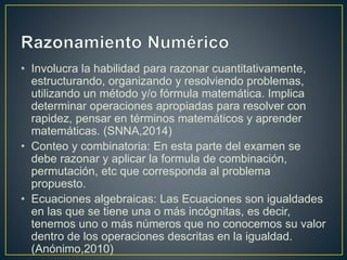 • Involucra la habilidad para razonar cuantitativamente, 
estructurando, organizando y resolviendo problemas, 
utilizando un método y/o fórmula matemática. Implica 
determinar operaciones apropiadas para resolver con 
rapidez, pensar en términos matemáticos y aprender 
matemáticas. (SNNA,2014) 
• Conteo y combinatoria: En esta parte del examen se 
debe razonar y aplicar la formula de combinación, 
permutación, etc que corresponda al problema 
propuesto. 
• Ecuaciones algebraicas: Las Ecuaciones son igualdades 
en las que se tiene una o más incógnitas, es decir, 
tenemos uno o más números que no conocemos su valor 
dentro de los operaciones descritas en la igualdad. 
(Anónimo,2010) 
 