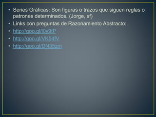 • Series Gráficas: Son figuras o trazos que siguen reglas o 
patrones determinados. (Jorge, sf) 
• Links con preguntas de Razonamiento Abstracto: 
• http://goo.gl/l0y9tP 
• http://goo.gl/VK54fV 
• http://goo.gl/DN35zm 
 