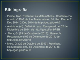 • Pierce, Rod. "Disfruta Las Matemáticas - Contacta con 
nosotros" Disfruta Las Matemáticas. Ed. Rod Pierce. 2 
Dec 2014. 2 Dec 2014 de http://goo.gl/gw6t01 
• Anónimo. (sf). Definición abc. Recuperado el 02 de 
Diciembre de 2014, de http://goo.gl/umbPBB 
• Mora, G. (29 de Octubre de 2013). Matelucia. 
Recuperado el 02 de Diciembre de 2014, de 
http://goo.gl/k23oH3 
• Mora, G. (29 de Octubre de 2013). Matelucia. 
Recuperado el 02 de Diciembre de 2014, de 
http://goo.gl/k23oH3 
