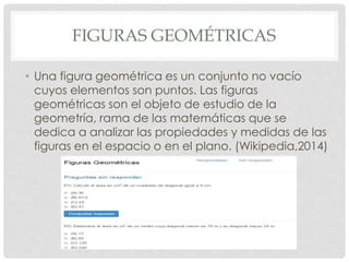 FIGURAS GEOMÉTRICAS 
• Una figura geométrica es un conjunto no vacío 
cuyos elementos son puntos. Las figuras 
geométricas son el objeto de estudio de la 
geometría, rama de las matemáticas que se 
dedica a analizar las propiedades y medidas de las 
figuras en el espacio o en el plano. (Wikipedia,2014) 
 