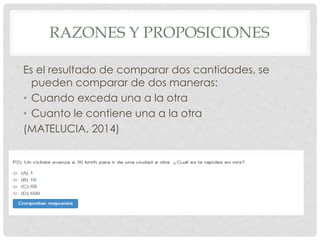 RAZONES Y PROPOSICIONES 
Es el resultado de comparar dos cantidades, se 
pueden comparar de dos maneras: 
• Cuando exceda una a la otra 
• Cuanto le contiene una a la otra 
(MATELUCIA, 2014) 
 