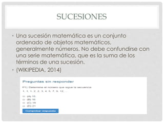 SUCESIONES 
• Una sucesión matemática es un conjunto 
ordenado de objetos matemáticos, 
generalmente números. No debe confundirse con 
una serie matemática, que es la suma de los 
términos de una sucesión. 
• (WIKIPEDIA, 2014) 
 