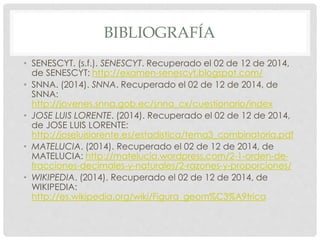 BIBLIOGRAFÍA 
• SENESCYT. (s.f.). SENESCYT. Recuperado el 02 de 12 de 2014, 
de SENESCYT: http://examen-senescyt.blogspot.com/ 
• SNNA. (2014). SNNA. Recuperado el 02 de 12 de 2014, de 
SNNA: 
http://jovenes.snna.gob.ec/snna_cx/cuestionario/index 
• JOSE LUIS LORENTE. (2014). Recuperado el 02 de 12 de 2014, 
de JOSE LUIS LORENTE: 
http://joseluislorente.es/estadistica/tema3_combinatoria.pdf 
• MATELUCIA. (2014). Recuperado el 02 de 12 de 2014, de 
MATELUCIA: http://matelucia.wordpress.com/2-1-orden-de-fracciones- 
decimales-y-naturales/2-razones-y-proporciones/ 
• WIKIPEDIA. (2014). Recuperado el 02 de 12 de 2014, de 
WIKIPEDIA: 
http://es.wikipedia.org/wiki/Figura_geom%C3%A9trica 
