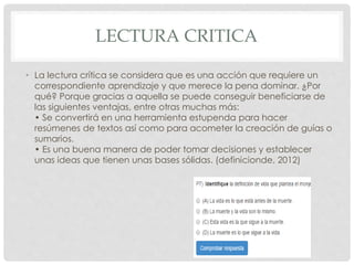 LECTURA CRITICA 
• La lectura crítica se considera que es una acción que requiere un 
correspondiente aprendizaje y que merece la pena dominar. ¿Por 
qué? Porque gracias a aquella se puede conseguir beneficiarse de 
las siguientes ventajas, entre otras muchas más: 
• Se convertirá en una herramienta estupenda para hacer 
resúmenes de textos así como para acometer la creación de guías o 
sumarios. 
• Es una buena manera de poder tomar decisiones y establecer 
unas ideas que tienen unas bases sólidas. (definicionde, 2012) 
 