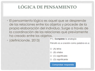 LÓGICA DE PENSAMIENTO 
• El pensamiento lógico es aquel que se desprende 
de las relaciones entre los objetos y procede de la 
propia elaboración del individuo. Surge a través de 
la coordinación de las relaciones que previamente 
ha creado entre los objetos. 
• (definicionde, 2013) 
 