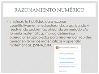 RAZONAMIENTO NUMÉRICO 
• Involucra la habilidad para razonar 
cuantitativamente, estructurando, organizando y 
resolviendo problemas, utilizando un método y/o 
fórmula matemática. Implica determinar 
operaciones apropiadas para resolver con rapidez, 
pensar en términos matemáticos y aprender 
matemáticas. (SNNA,2014) 
 